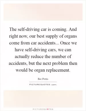 The self-driving car is coming. And right now, our best supply of organs come from car accidents... Once we have self-driving cars, we can actually reduce the number of accidents, but the next problem then would be organ replacement Picture Quote #1