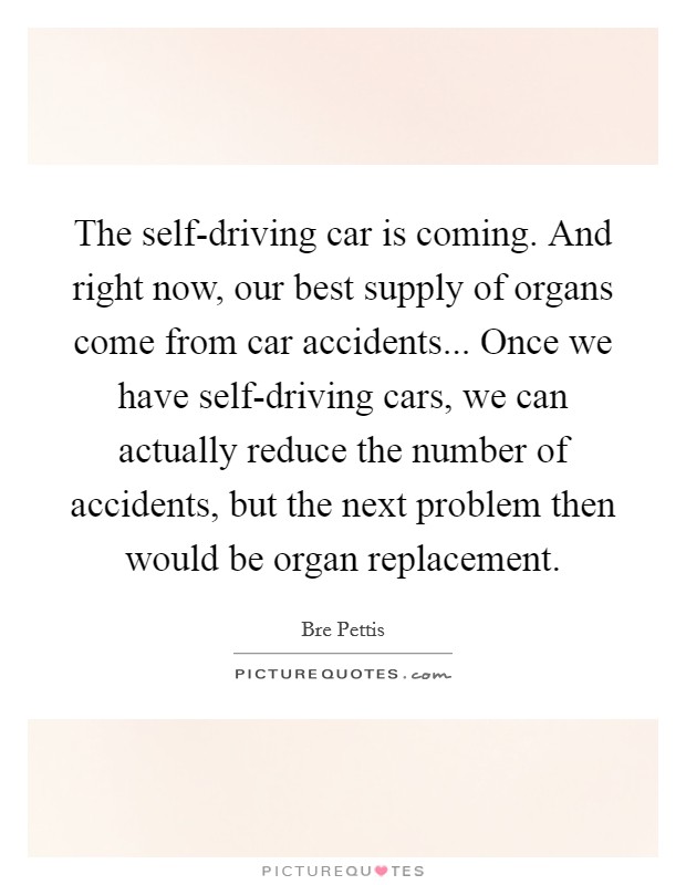 The self-driving car is coming. And right now, our best supply of organs come from car accidents... Once we have self-driving cars, we can actually reduce the number of accidents, but the next problem then would be organ replacement. Picture Quote #1