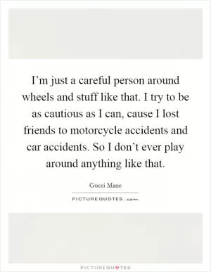 I’m just a careful person around wheels and stuff like that. I try to be as cautious as I can, cause I lost friends to motorcycle accidents and car accidents. So I don’t ever play around anything like that Picture Quote #1