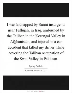 I was kidnapped by Sunni insurgents near Fallujah, in Iraq, ambushed by the Taliban in the Korengal Valley in Afghanistan, and injured in a car accident that killed my driver while covering the Taliban occupation of the Swat Valley in Pakistan Picture Quote #1
