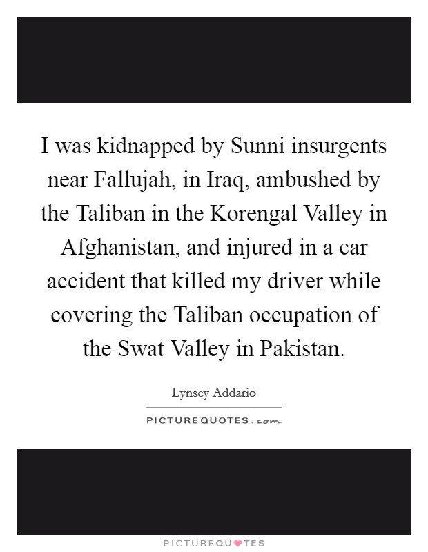 I was kidnapped by Sunni insurgents near Fallujah, in Iraq, ambushed by the Taliban in the Korengal Valley in Afghanistan, and injured in a car accident that killed my driver while covering the Taliban occupation of the Swat Valley in Pakistan. Picture Quote #1