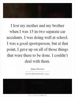 I lost my mother and my brother when I was 15 in two separate car accidents. I was doing well at school. I was a good sportsperson, but at that point, I gave up on all of those things that were there to be done. I couldn’t deal with them Picture Quote #1