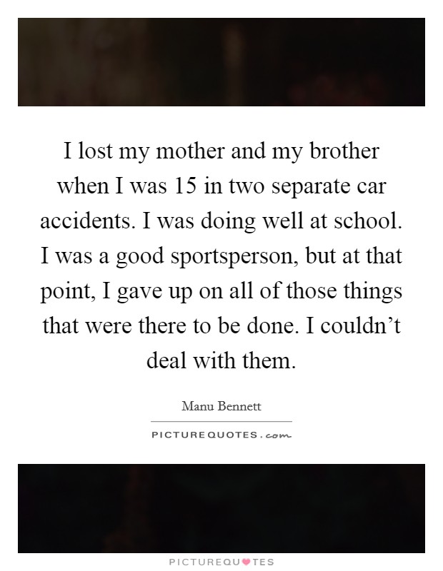 I lost my mother and my brother when I was 15 in two separate car accidents. I was doing well at school. I was a good sportsperson, but at that point, I gave up on all of those things that were there to be done. I couldn't deal with them. Picture Quote #1
