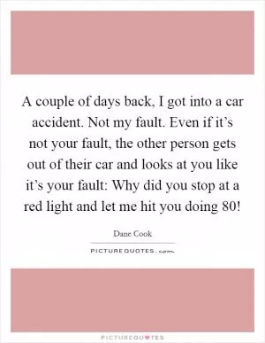 A couple of days back, I got into a car accident. Not my fault. Even if it’s not your fault, the other person gets out of their car and looks at you like it’s your fault: Why did you stop at a red light and let me hit you doing 80! Picture Quote #1