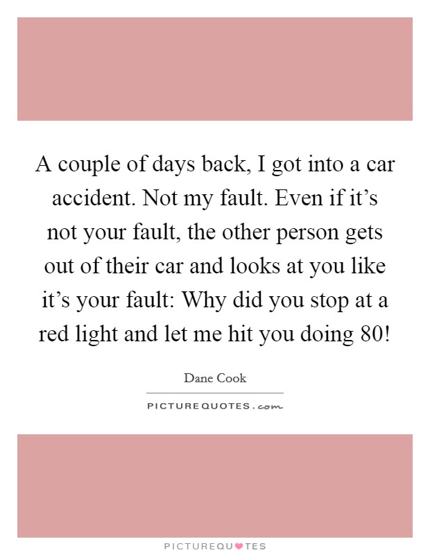 A couple of days back, I got into a car accident. Not my fault. Even if it's not your fault, the other person gets out of their car and looks at you like it's your fault: Why did you stop at a red light and let me hit you doing 80! Picture Quote #1