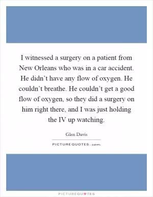 I witnessed a surgery on a patient from New Orleans who was in a car accident. He didn’t have any flow of oxygen. He couldn’t breathe. He couldn’t get a good flow of oxygen, so they did a surgery on him right there, and I was just holding the IV up watching Picture Quote #1