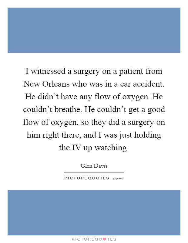I witnessed a surgery on a patient from New Orleans who was in a car accident. He didn't have any flow of oxygen. He couldn't breathe. He couldn't get a good flow of oxygen, so they did a surgery on him right there, and I was just holding the IV up watching. Picture Quote #1