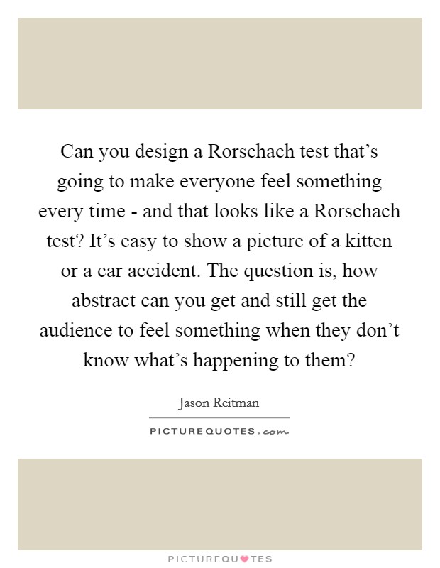 Can you design a Rorschach test that's going to make everyone feel something every time - and that looks like a Rorschach test? It's easy to show a picture of a kitten or a car accident. The question is, how abstract can you get and still get the audience to feel something when they don't know what's happening to them? Picture Quote #1