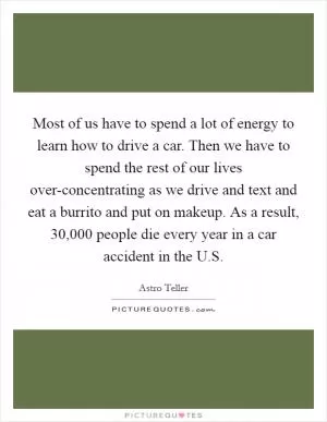 Most of us have to spend a lot of energy to learn how to drive a car. Then we have to spend the rest of our lives over-concentrating as we drive and text and eat a burrito and put on makeup. As a result, 30,000 people die every year in a car accident in the U.S Picture Quote #1