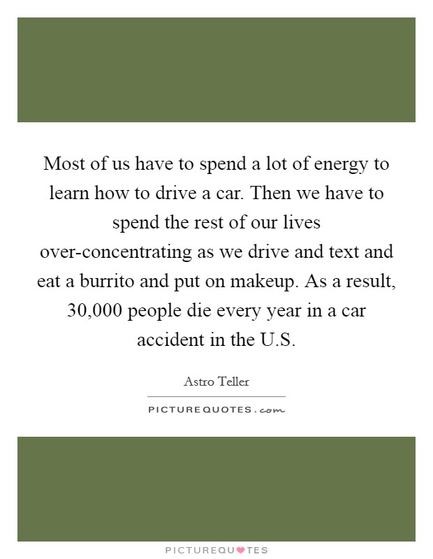 Most of us have to spend a lot of energy to learn how to drive a car. Then we have to spend the rest of our lives over-concentrating as we drive and text and eat a burrito and put on makeup. As a result, 30,000 people die every year in a car accident in the U.S. Picture Quote #1