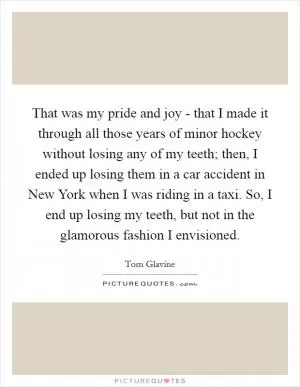That was my pride and joy - that I made it through all those years of minor hockey without losing any of my teeth; then, I ended up losing them in a car accident in New York when I was riding in a taxi. So, I end up losing my teeth, but not in the glamorous fashion I envisioned Picture Quote #1