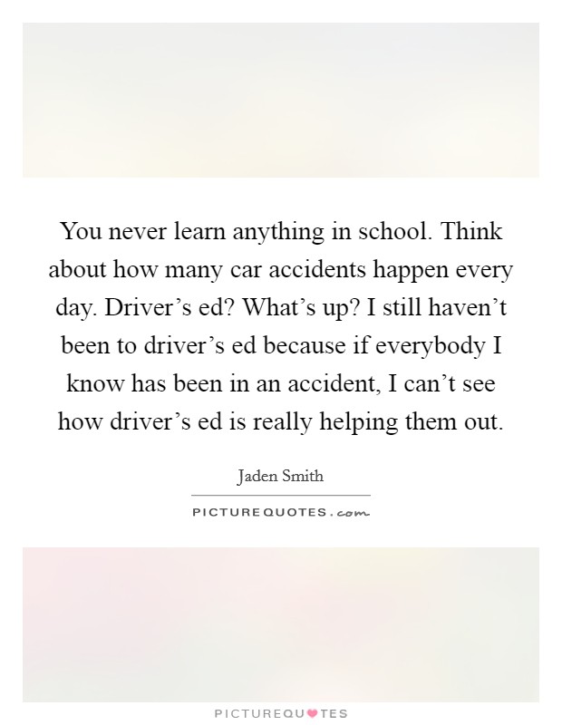 You never learn anything in school. Think about how many car accidents happen every day. Driver's ed? What's up? I still haven't been to driver's ed because if everybody I know has been in an accident, I can't see how driver's ed is really helping them out. Picture Quote #1