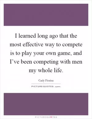 I learned long ago that the most effective way to compete is to play your own game, and I’ve been competing with men my whole life Picture Quote #1