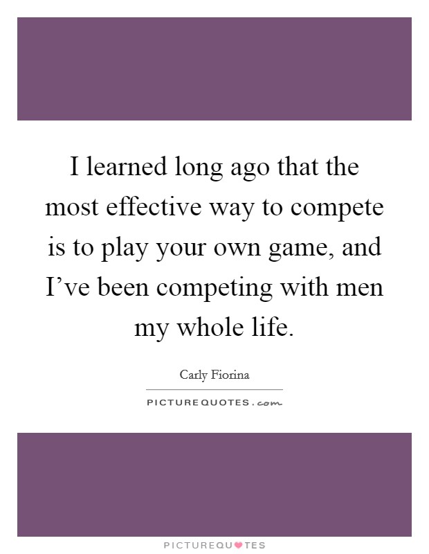 I learned long ago that the most effective way to compete is to play your own game, and I've been competing with men my whole life. Picture Quote #1