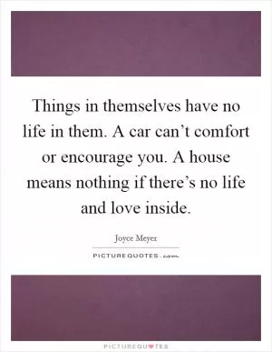 Things in themselves have no life in them. A car can’t comfort or encourage you. A house means nothing if there’s no life and love inside Picture Quote #1