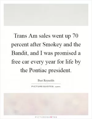 Trans Am sales went up 70 percent after Smokey and the Bandit, and I was promised a free car every year for life by the Pontiac president Picture Quote #1