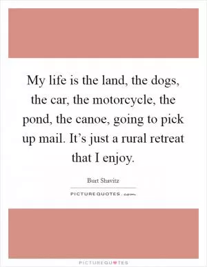 My life is the land, the dogs, the car, the motorcycle, the pond, the canoe, going to pick up mail. It’s just a rural retreat that I enjoy Picture Quote #1