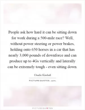 People ask how hard it can be sitting down for work during a 500-mile race? Well, without power steering or power brakes, holding onto 650 horses in a car that has nearly 3,000 pounds of downforce and can produce up to 4Gs vertically and laterally can be extremely tough - even sitting down Picture Quote #1