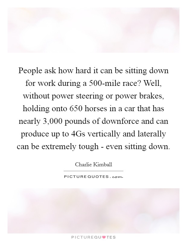 People ask how hard it can be sitting down for work during a 500-mile race? Well, without power steering or power brakes, holding onto 650 horses in a car that has nearly 3,000 pounds of downforce and can produce up to 4Gs vertically and laterally can be extremely tough - even sitting down. Picture Quote #1