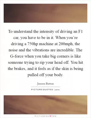 To understand the intensity of driving an F1 car, you have to be in it. When you’re driving a 750hp machine at 200mph, the noise and the vibrations are incredible. The G-force when you take big corners is like someone trying to rip your head off. You hit the brakes, and it feels as if the skin is being pulled off your body Picture Quote #1