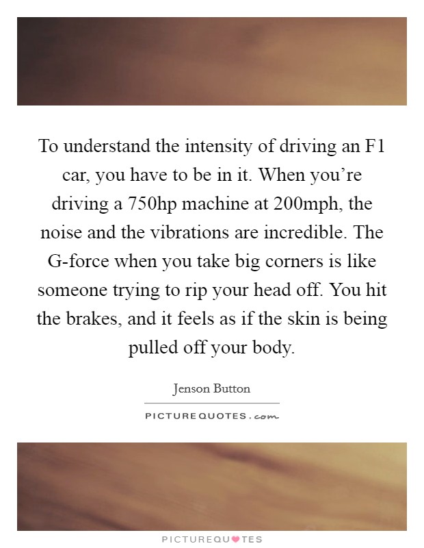 To understand the intensity of driving an F1 car, you have to be in it. When you're driving a 750hp machine at 200mph, the noise and the vibrations are incredible. The G-force when you take big corners is like someone trying to rip your head off. You hit the brakes, and it feels as if the skin is being pulled off your body. Picture Quote #1