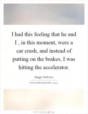 I had this feeling that he and I , in this moment, were a car crash, and instead of putting on the brakes, I was hitting the accelerator Picture Quote #1