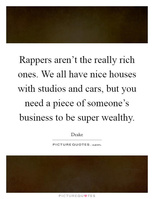 Rappers aren't the really rich ones. We all have nice houses with studios and cars, but you need a piece of someone's business to be super wealthy. Picture Quote #1