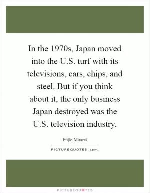 In the 1970s, Japan moved into the U.S. turf with its televisions, cars, chips, and steel. But if you think about it, the only business Japan destroyed was the U.S. television industry Picture Quote #1