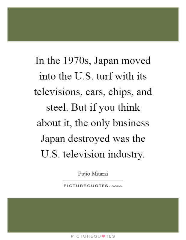 In the 1970s, Japan moved into the U.S. turf with its televisions, cars, chips, and steel. But if you think about it, the only business Japan destroyed was the U.S. television industry. Picture Quote #1