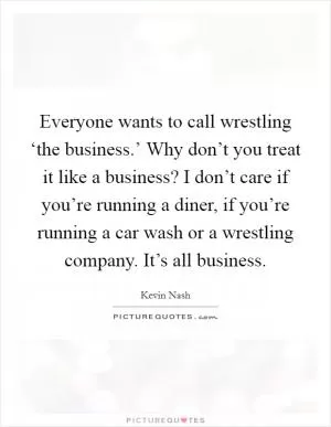 Everyone wants to call wrestling ‘the business.’ Why don’t you treat it like a business? I don’t care if you’re running a diner, if you’re running a car wash or a wrestling company. It’s all business Picture Quote #1