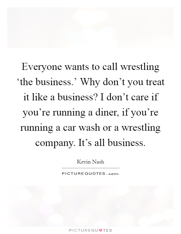 Everyone wants to call wrestling ‘the business.' Why don't you treat it like a business? I don't care if you're running a diner, if you're running a car wash or a wrestling company. It's all business. Picture Quote #1