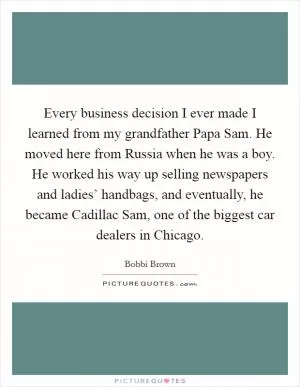 Every business decision I ever made I learned from my grandfather Papa Sam. He moved here from Russia when he was a boy. He worked his way up selling newspapers and ladies’ handbags, and eventually, he became Cadillac Sam, one of the biggest car dealers in Chicago Picture Quote #1