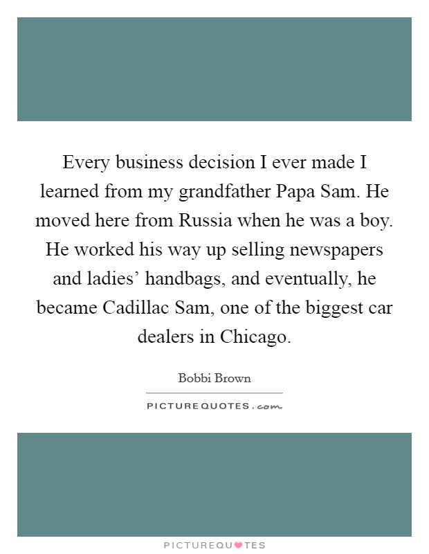 Every business decision I ever made I learned from my grandfather Papa Sam. He moved here from Russia when he was a boy. He worked his way up selling newspapers and ladies' handbags, and eventually, he became Cadillac Sam, one of the biggest car dealers in Chicago. Picture Quote #1