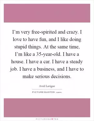 I’m very free-spirited and crazy. I love to have fun, and I like doing stupid things. At the same time, I’m like a 35-year-old. I have a house. I have a car. I have a steady job. I have a business, and I have to make serious decisions Picture Quote #1