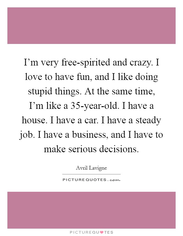I'm very free-spirited and crazy. I love to have fun, and I like doing stupid things. At the same time, I'm like a 35-year-old. I have a house. I have a car. I have a steady job. I have a business, and I have to make serious decisions. Picture Quote #1