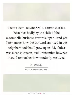 I come from Toledo, Ohio, a town that has been hurt badly by the shift of the automobile business towards Japan. And yet I remember how the car workers lived in the neighborhood that I grew up in. My father was a car salesman, and I remember how we lived. I remember how modestly we lived Picture Quote #1