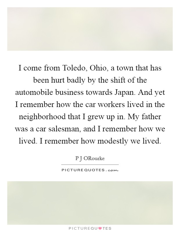 I come from Toledo, Ohio, a town that has been hurt badly by the shift of the automobile business towards Japan. And yet I remember how the car workers lived in the neighborhood that I grew up in. My father was a car salesman, and I remember how we lived. I remember how modestly we lived. Picture Quote #1