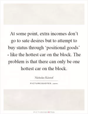 At some point, extra incomes don’t go to sate desires but to attempt to buy status through ‘positional goods’ - like the hottest car on the block. The problem is that there can only be one hottest car on the block Picture Quote #1
