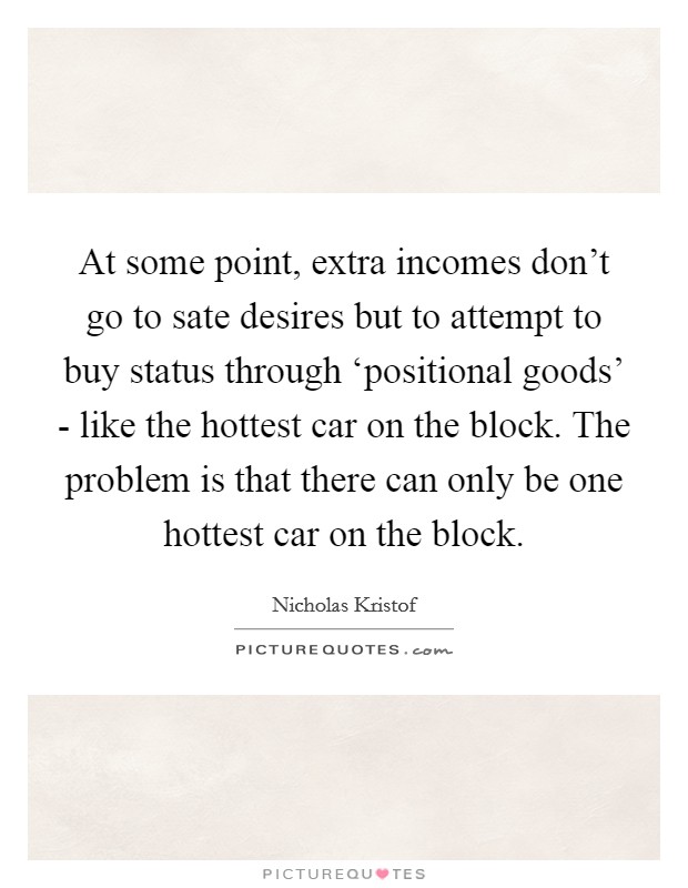 At some point, extra incomes don't go to sate desires but to attempt to buy status through ‘positional goods' - like the hottest car on the block. The problem is that there can only be one hottest car on the block. Picture Quote #1