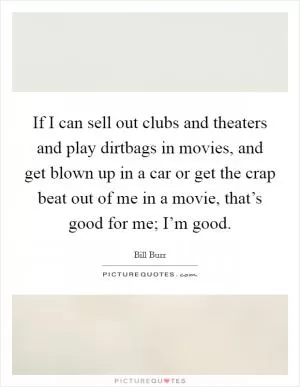 If I can sell out clubs and theaters and play dirtbags in movies, and get blown up in a car or get the crap beat out of me in a movie, that’s good for me; I’m good Picture Quote #1