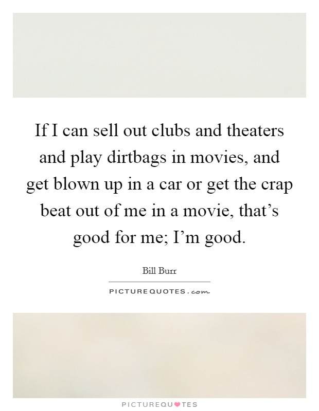 If I can sell out clubs and theaters and play dirtbags in movies, and get blown up in a car or get the crap beat out of me in a movie, that's good for me; I'm good. Picture Quote #1