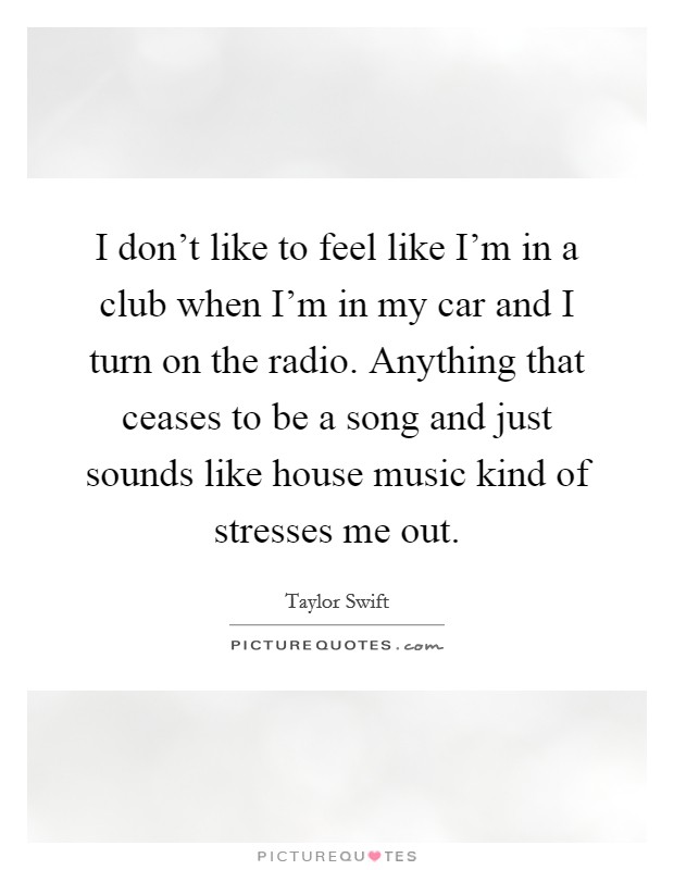 I don't like to feel like I'm in a club when I'm in my car and I turn on the radio. Anything that ceases to be a song and just sounds like house music kind of stresses me out. Picture Quote #1