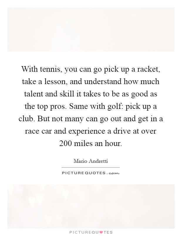 With tennis, you can go pick up a racket, take a lesson, and understand how much talent and skill it takes to be as good as the top pros. Same with golf: pick up a club. But not many can go out and get in a race car and experience a drive at over 200 miles an hour. Picture Quote #1