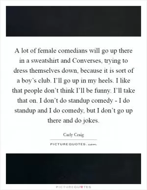 A lot of female comedians will go up there in a sweatshirt and Converses, trying to dress themselves down, because it is sort of a boy’s club. I’ll go up in my heels. I like that people don’t think I’ll be funny. I’ll take that on. I don’t do standup comedy - I do standup and I do comedy, but I don’t go up there and do jokes Picture Quote #1