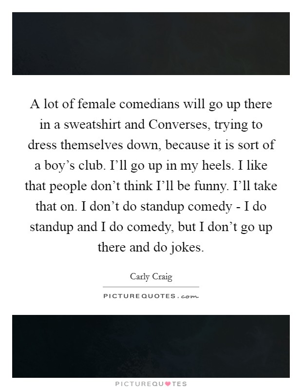 A lot of female comedians will go up there in a sweatshirt and Converses, trying to dress themselves down, because it is sort of a boy's club. I'll go up in my heels. I like that people don't think I'll be funny. I'll take that on. I don't do standup comedy - I do standup and I do comedy, but I don't go up there and do jokes. Picture Quote #1