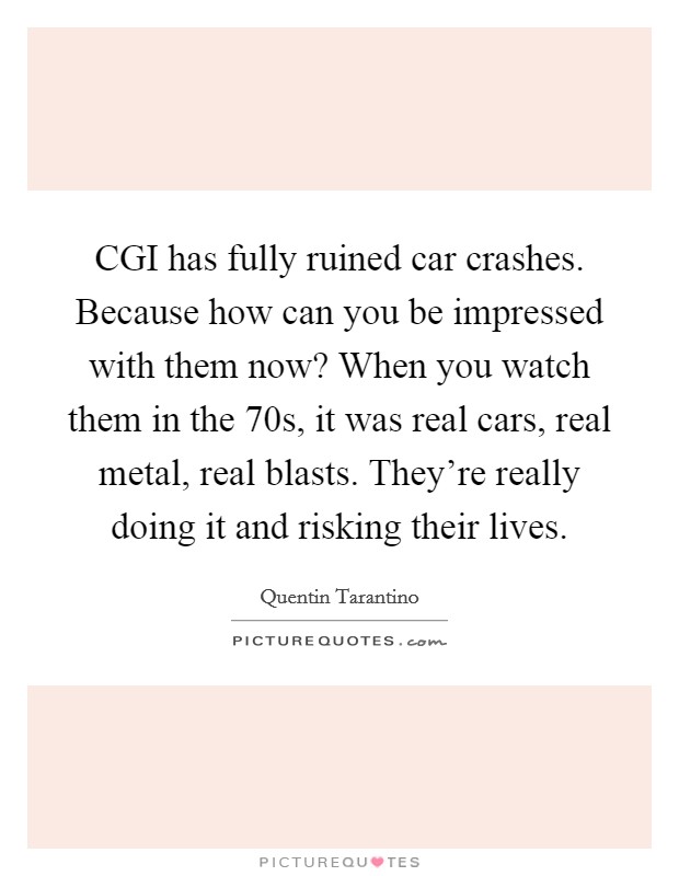 CGI has fully ruined car crashes. Because how can you be impressed with them now? When you watch them in the  70s, it was real cars, real metal, real blasts. They’re really doing it and risking their lives Picture Quote #1