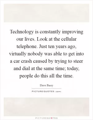 Technology is constantly improving our lives. Look at the cellular telephone. Just ten years ago, virtually nobody was able to get into a car crash caused by trying to steer and dial at the same time; today, people do this all the time Picture Quote #1