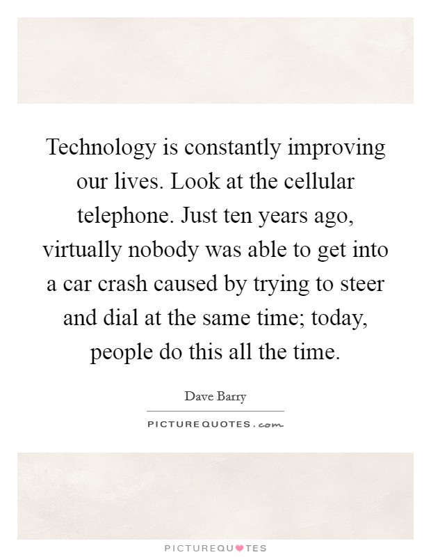 Technology is constantly improving our lives. Look at the cellular telephone. Just ten years ago, virtually nobody was able to get into a car crash caused by trying to steer and dial at the same time; today, people do this all the time. Picture Quote #1