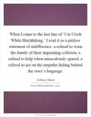 When I came to the last line of ‘Car Crash While Hitchhiking,’ I read it as a pitiless statement of indifference: a refusal to warn the family of their impending collision, a refusal to help when miraculously spared, a refusal to act on the empathy hiding behind the story’s language Picture Quote #1