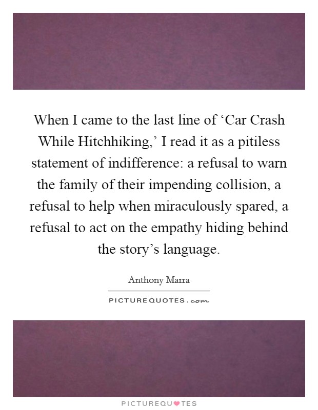 When I came to the last line of ‘Car Crash While Hitchhiking,' I read it as a pitiless statement of indifference: a refusal to warn the family of their impending collision, a refusal to help when miraculously spared, a refusal to act on the empathy hiding behind the story's language. Picture Quote #1